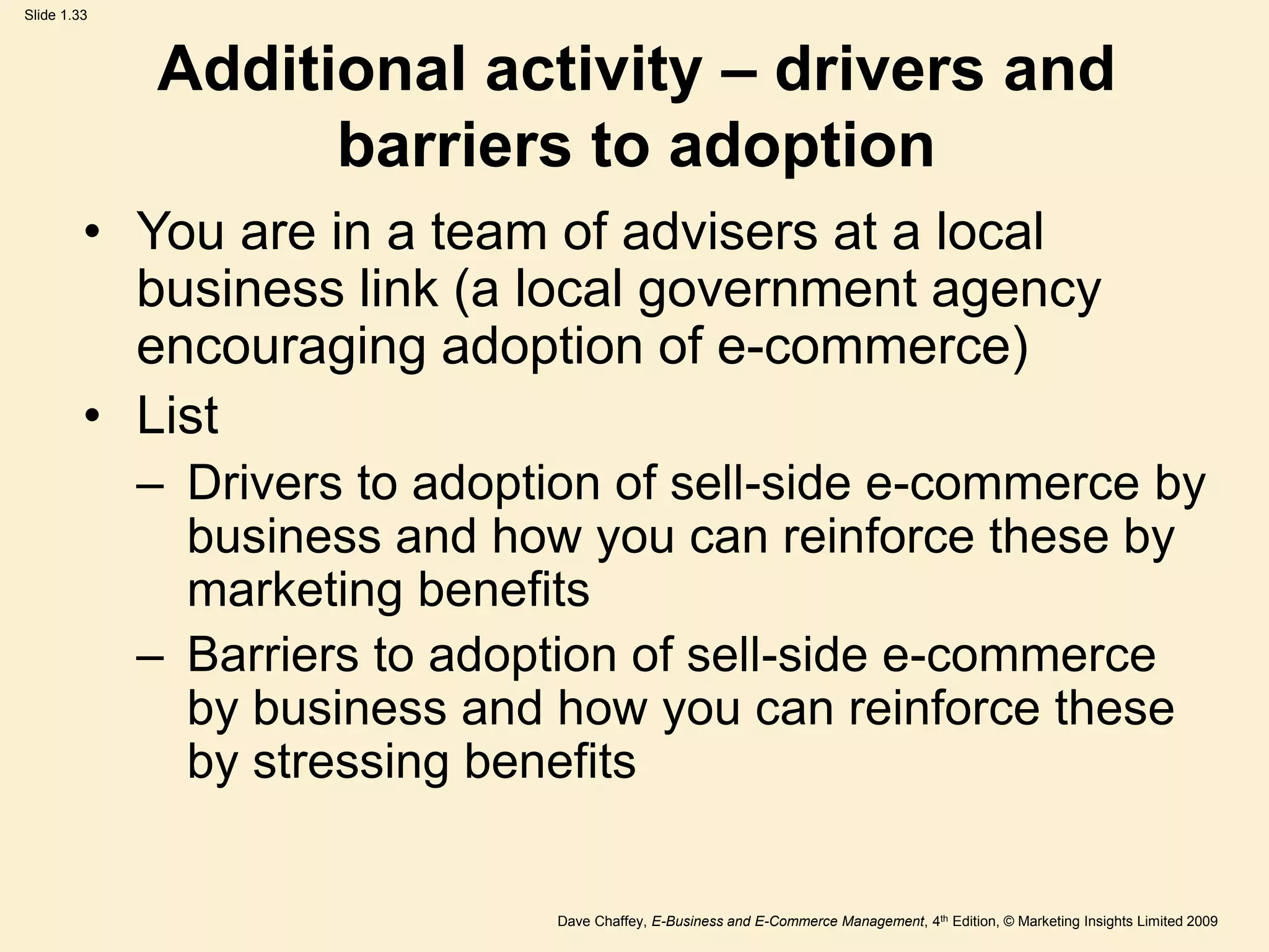 Dave Chaffey, E-Business and E-Commerce Management, 4th Edition, © Marketing Insights Limited 2009
Slide 1.33
Additional activity – drivers and
barriers to adoption
• You are in a team of advisers at a local
business link (a local government agency
encouraging adoption of e-commerce)
• List
– Drivers to adoption of sell-side e-commerce by
business and how you can reinforce these by
marketing benefits
– Barriers to adoption of sell-side e-commerce
by business and how you can reinforce these
by stressing benefits
 