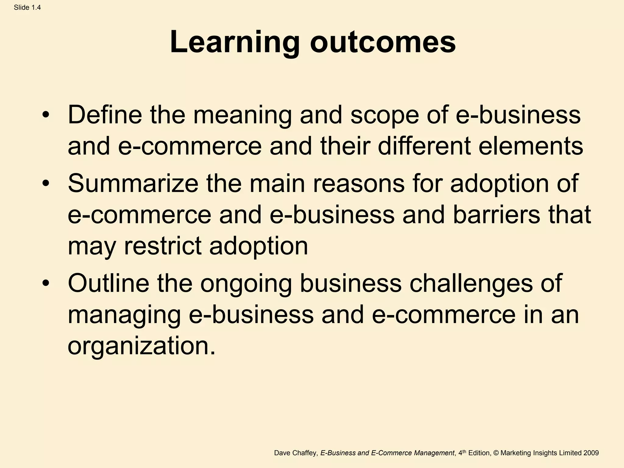 Dave Chaffey, E-Business and E-Commerce Management, 4th Edition, © Marketing Insights Limited 2009
Slide 1.4
Learning outcomes
• Define the meaning and scope of e-business
and e-commerce and their different elements
• Summarize the main reasons for adoption of
e-commerce and e-business and barriers that
may restrict adoption
• Outline the ongoing business challenges of
managing e-business and e-commerce in an
organization.
 