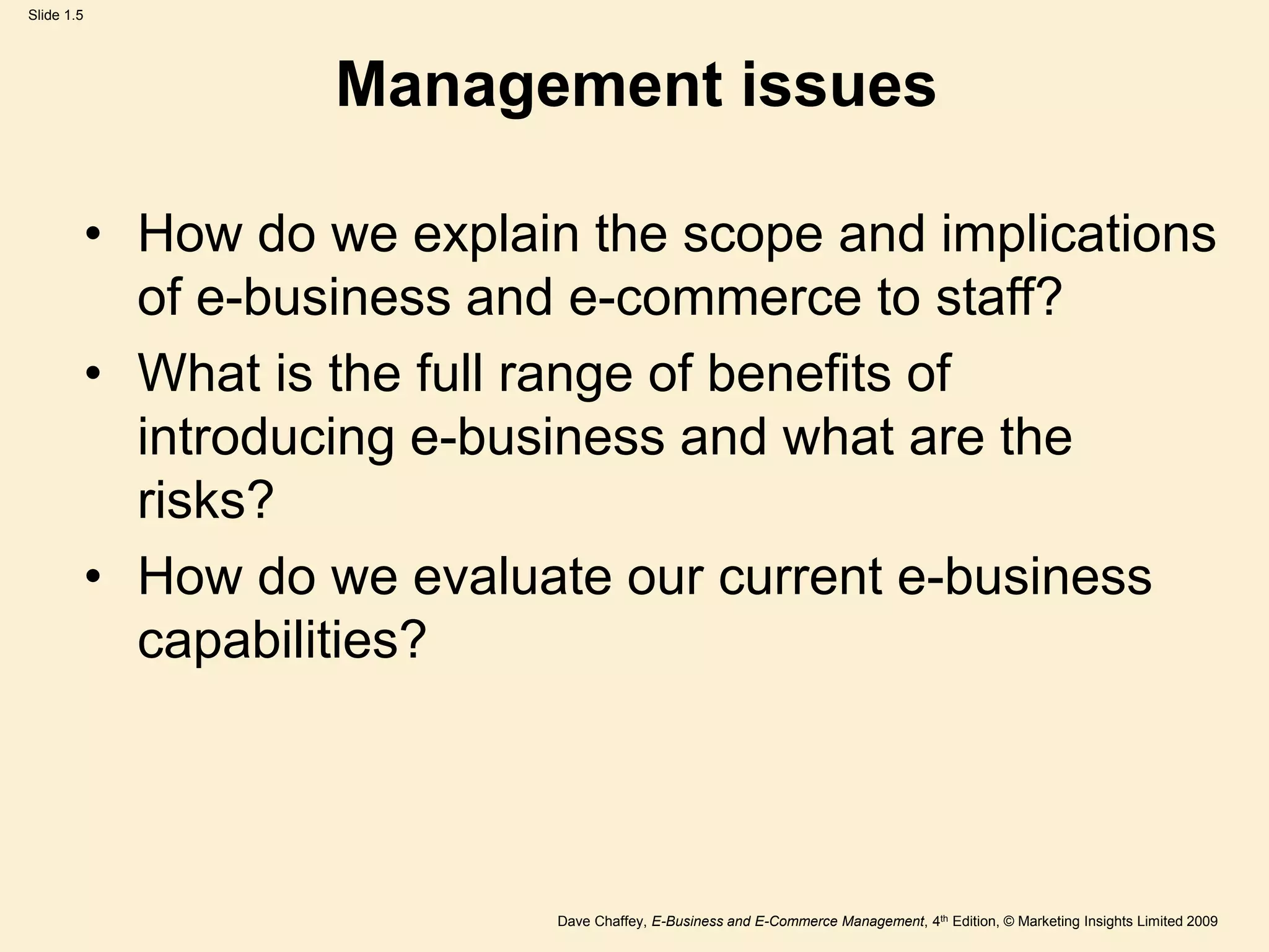 Dave Chaffey, E-Business and E-Commerce Management, 4th Edition, © Marketing Insights Limited 2009
Slide 1.5
Management issues
• How do we explain the scope and implications
of e-business and e-commerce to staff?
• What is the full range of benefits of
introducing e-business and what are the
risks?
• How do we evaluate our current e-business
capabilities?
 