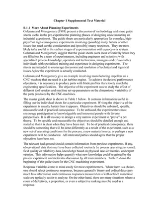 Chapter 1 Supplemental Text Material
S-1.1 More About Planning Experiments
Coleman and Montgomery (1993) present a discussion of methodology and some guide
sheets useful in the pre-experimental planning phases of designing and conducting an
industrial experiment. The guide sheets are particularly appropriate for complex, high-
payoff or high-consequence experiments involving (possibly) many factors or other
issues that need careful consideration and (possibly) many responses. They are most
likely to be useful in the earliest stages of experimentation with a process or system.
Coleman and Montgomery suggest that the guide sheets work most effectively when they
are filled out by a team of experimenters, including engineers and scientists with
specialized process knowledge, operators and technicians, managers and (if available)
individuals with specialized training and experience in designing experiments. The
sheets are intended to encourage discussion and resolution of technical and logistical
issues before the experiment is actually conducted.
Coleman and Montgomery give an example involving manufacturing impellers on a
CNC-machine that are used in a jet turbine engine. To achieve the desired performance
objectives, it is necessary to produce parts with blade profiles that closely match the
engineering specifications. The objective of the experiment was to study the effect of
different tool vendors and machine set-up parameters on the dimensional variability of
the parts produced by the CNC-machines.
The master guide sheet is shown in Table 1 below. It contains information useful in
filling out the individual sheets for a particular experiment. Writing the objective of the
experiment is usually harder than it appears. Objectives should be unbiased, specific,
measurable and of practical consequence. To be unbiased, the experimenters must
encourage participation by knowledgeable and interested people with diverse
perspectives. It is all too easy to design a very narrow experiment to “prove” a pet
theory. To be specific and measurable the objectives should be detailed enough and
stated so that it is clear when they have been met. To be of practical consequence, there
should be something that will be done differently as a result of the experiment, such as a
new set of operating conditions for the process, a new material source, or perhaps a new
experiment will be conducted. All interested parties should agree that the proper
objectives have been set.
The relevant background should contain information from previous experiments, if any,
observational data that may have been collected routinely by process operating personnel,
field quality or reliability data, knowledge based on physical laws or theories, and expert
opinion. This information helps quantify what new knowledge could be gained by the
present experiment and motivates discussion by all team members. Table 2 shows the
beginning of the guide sheet for the CNC-machining experiment.
Response variables come to mind easily for most experimenters. When there is a choice,
one should select continuous responses, because generally binary and ordinal data carry
much less information and continuous responses measured on a well-defined numerical
scale are typically easier to analyze. On the other hand, there are many situations where a
count of defectives, a proportion, or even a subjective ranking must be used as a
response.
 