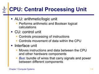 Chapter 1 Computer Systems 1-9
CPU: Central Processing Unit
 ALU: arithmetic/logic unit
 Performs arithmetic and Boolean logical
calculations
 CU: control unit
 Controls processing of instructions
 Controls movement of data within the CPU
 Interface unit
 Moves instructions and data between the CPU
and other hardware components
 Bus: bundle of wires that carry signals and power
between different components
 
