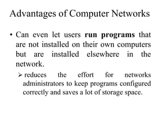 Advantages of Computer Networks
• Can even let users run programs that
are not installed on their own computers
but are installed elsewhere in the
network.
 reduces the effort for networks
administrators to keep programs configured
correctly and saves a lot of storage space.
 
