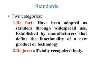 Standards
• Two categories:
1.De fact: Have been adopted as
standers through widespread use.
Established by manufacturers that
define the functionality of a new
product or technology
2.De jure: officially recognized body.
 