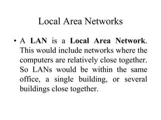 Local Area Networks
• A LAN is a Local Area Network.
This would include networks where the
computers are relatively close together.
So LANs would be within the same
office, a single building, or several
buildings close together.
 