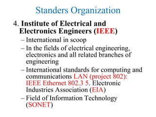 Standers Organization
4. Institute of Electrical and
Electronics Engineers (IEEE)
– International in scoop
– In the fields of electrical engineering,
electronics and all related branches of
engineering
– International standards for computing and
communications LAN (project 802):
IEEE Ethernet 802.3 5. Electronic
Industries Association (EIA)
– Field of Information Technology
(SONET)
 