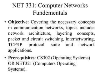 NET 331: Computer Networks
Fundementals
• Objective: Covering the necessary concepts
in communication networks, topics include:
network architicture, layering concepts,
packet and circuit switching, internetworing,
TCP/IP protocol suite and network
applications.
• Prerequisites: CS302 (Operating Systems)
OR NET321 (Computers Operating
Systems).
 