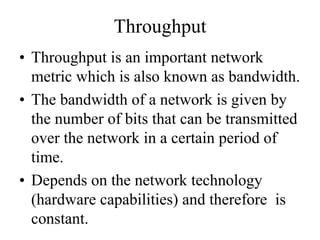 Throughput
• Throughput is an important network
metric which is also known as bandwidth.
• The bandwidth of a network is given by
the number of bits that can be transmitted
over the network in a certain period of
time.
• Depends on the network technology
(hardware capabilities) and therefore is
constant.
 
