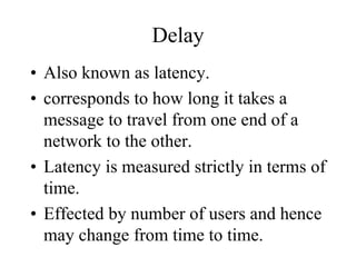 Delay
• Also known as latency.
• corresponds to how long it takes a
message to travel from one end of a
network to the other.
• Latency is measured strictly in terms of
time.
• Effected by number of users and hence
may change from time to time.
 