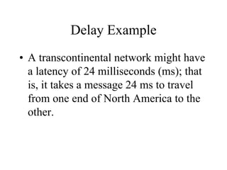 Delay Example
• A transcontinental network might have
a latency of 24 milliseconds (ms); that
is, it takes a message 24 ms to travel
from one end of North America to the
other.
 