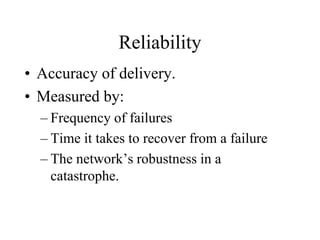 Reliability
• Accuracy of delivery.
• Measured by:
– Frequency of failures
– Time it takes to recover from a failure
– The network’s robustness in a
catastrophe.
 