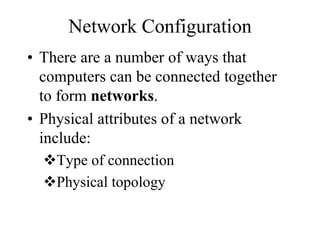 Network Configuration
• There are a number of ways that
computers can be connected together
to form networks.
• Physical attributes of a network
include:
Type of connection
Physical topology
 