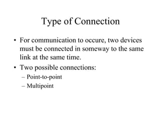 Type of Connection
• For communication to occure, two devices
must be connected in someway to the same
link at the same time.
• Two possible connections:
– Point-to-point
– Multipoint
 