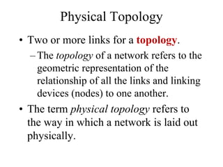 Physical Topology
• Two or more links for a topology.
– The topology of a network refers to the
geometric representation of the
relationship of all the links and linking
devices (nodes) to one another.
• The term physical topology refers to
the way in which a network is laid out
physically.
 