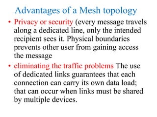 Advantages of a Mesh topology
• Privacy or security (every message travels
along a dedicated line, only the intended
recipient sees it. Physical boundaries
prevents other user from gaining access
the message
• eliminating the traffic problems The use
of dedicated links guarantees that each
connection can carry its own data load;
that can occur when links must be shared
by multiple devices.
 
