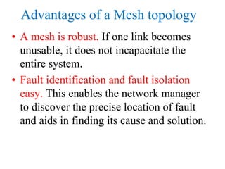 Advantages of a Mesh topology
• A mesh is robust. If one link becomes
unusable, it does not incapacitate the
entire system.
• Fault identification and fault isolation
easy. This enables the network manager
to discover the precise location of fault
and aids in finding its cause and solution.
 