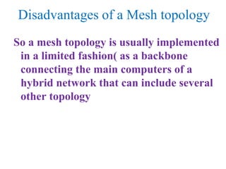 Disadvantages of a Mesh topology
So a mesh topology is usually implemented
in a limited fashion( as a backbone
connecting the main computers of a
hybrid network that can include several
other topology
 