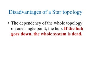 Disadvantages of a Star topology
• The dependency of the whole topology
on one single point, the hub. If the hub
goes down, the whole system is dead.
 