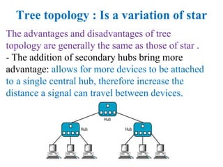 Tree topology : Is a variation of star
The advantages and disadvantages of tree
topology are generally the same as those of star .
- The addition of secondary hubs bring more
advantage: allows for more devices to be attached
to a single central hub, therefore increase the
distance a signal can travel between devices.
 