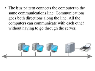 • The bus pattern connects the computer to the
same communications line. Communications
goes both directions along the line. All the
computers can communicate with each other
without having to go through the server.
 