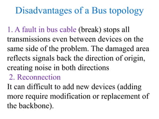 Disadvantages of a Bus topology
1. A fault in bus cable (break) stops all
transmissions even between devices on the
same side of the problem. The damaged area
reflects signals back the direction of origin,
creating noise in both directions
2. Reconnection
It can difficult to add new devices (adding
more require modification or replacement of
the backbone).
 