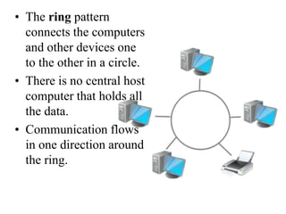 • The ring pattern
connects the computers
and other devices one
to the other in a circle.
• There is no central host
computer that holds all
the data.
• Communication flows
in one direction around
the ring.
 