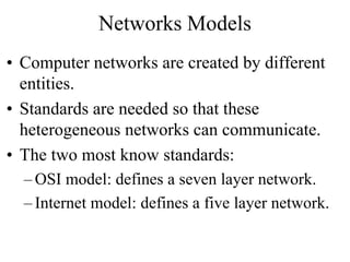 Networks Models
• Computer networks are created by different
entities.
• Standards are needed so that these
heterogeneous networks can communicate.
• The two most know standards:
– OSI model: defines a seven layer network.
– Internet model: defines a five layer network.
 