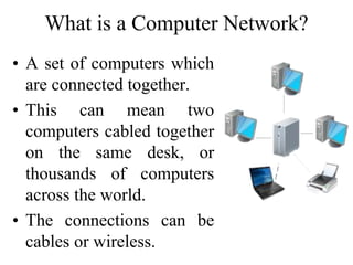 What is a Computer Network?
• A set of computers which
are connected together.
• This can mean two
computers cabled together
on the same desk, or
thousands of computers
across the world.
• The connections can be
cables or wireless.
 
