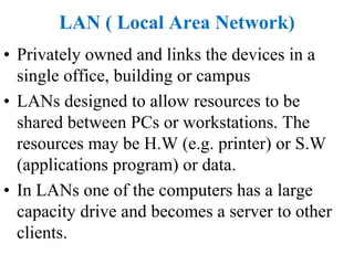 LAN ( Local Area Network)
• Privately owned and links the devices in a
single office, building or campus
• LANs designed to allow resources to be
shared between PCs or workstations. The
resources may be H.W (e.g. printer) or S.W
(applications program) or data.
• In LANs one of the computers has a large
capacity drive and becomes a server to other
clients.
 