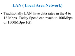 LAN ( Local Area Network)
• Traditionally LAN have data rates in the 4 to
16 Mbps. Today Speed can reach to 100Mbps
or 1000MBps(1G).
 