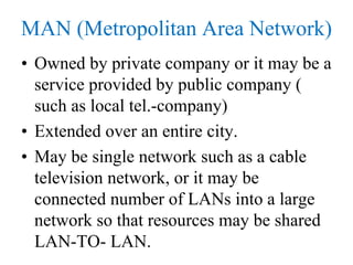 MAN (Metropolitan Area Network)
• Owned by private company or it may be a
service provided by public company (
such as local tel.-company)
• Extended over an entire city.
• May be single network such as a cable
television network, or it may be
connected number of LANs into a large
network so that resources may be shared
LAN-TO- LAN.
 