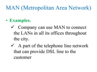 MAN (Metropolitan Area Network)
• Examples:
 Company can use MAN to connect
the LANs in all its offices throughout
the city.
 A part of the telephone line network
that can provide DSL line to the
customer
 