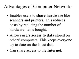 Advantages of Computer Networks
• Enables users to share hardware like
scanners and printers. This reduces
costs by reducing the number of
hardware items bought.
• Allows users access to data stored on
others' computers. This keeps everyone
up-to-date on the latest data
• Can share access to the Internet.
 