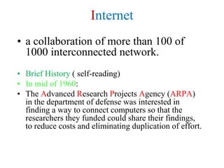 Internet
• a collaboration of more than 100 of
1000 interconnected network.
• Brief History ( self-reading)
• In mid of 1960:
• The Advanced Research Projects Agency (ARPA)
in the department of defense was interested in
finding a way to connect computers so that the
researchers they funded could share their findings,
to reduce costs and eliminating duplication of effort.
 