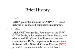 Brief History
• 1n1967
– ARPA presented its ideas for ARPANET, small
network of connected computers (mainframe).
• 1n 1969,
– ARPANET was reality. Four nodes at the UNV.
Of California,(at los angles and Santa Barba), univ.
of utah and SRI (Stand ford Research Institute
connected via IMPs computers to form a network.
Software called Network Control Protocol (NCP)
provided communication between the hosts.
 