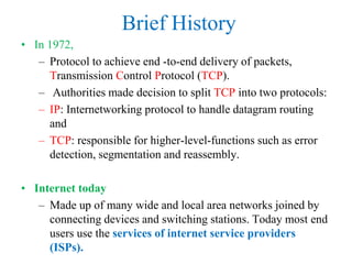 Brief History
• In 1972,
– Protocol to achieve end -to-end delivery of packets,
Transmission Control Protocol (TCP).
– Authorities made decision to split TCP into two protocols:
– IP: Internetworking protocol to handle datagram routing
and
– TCP: responsible for higher-level-functions such as error
detection, segmentation and reassembly.
• Internet today
– Made up of many wide and local area networks joined by
connecting devices and switching stations. Today most end
users use the services of internet service providers
(ISPs).
 