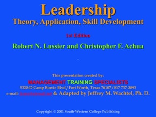 Leadership
Theory, Application, Skill Development
1st Edition
Robert N. Lussier and Christopher F. Achua
.
This presentation created by:
MANAGEMENT TRAINING SPECIALISTS
5320-D Camp Bowie Blvd / Fort Worth, Texas 76107 / 817 737-2893
e-mail: 2conz@airmail.net & Adapted by Jeffrey M. Wachtel, Ph. D.
Copyright © 2001 South-Western College Publishing
 