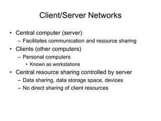 Client/Server Networks
• Central computer (server)
– Facilitates communication and resource sharing
• Clients (other computers)
– Personal computers
• Known as workstations
• Central resource sharing controlled by server
– Data sharing, data storage space, devices
– No direct sharing of client resources
 