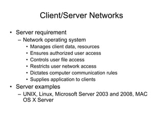Client/Server Networks
• Server requirement
– Network operating system
• Manages client data, resources
• Ensures authorized user access
• Controls user file access
• Restricts user network access
• Dictates computer communication rules
• Supplies application to clients
• Server examples
– UNIX, Linux, Microsoft Server 2003 and 2008, MAC
OS X Server
 