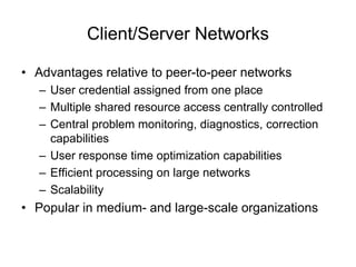 Client/Server Networks
• Advantages relative to peer-to-peer networks
– User credential assigned from one place
– Multiple shared resource access centrally controlled
– Central problem monitoring, diagnostics, correction
capabilities
– User response time optimization capabilities
– Efficient processing on large networks
– Scalability
• Popular in medium- and large-scale organizations
 
