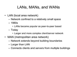 LANs, MANs, and WANs
• LAN (local area network)
– Network confined to a relatively small space
– 1980s
• LANs became popular as peer-to-peer based
– Today
• Larger and more complex client/server network
• MAN (metropolitan area network)
– Network extends beyond building boundaries
– Larger than LAN
– Connects clients and servers from multiple buildings
 