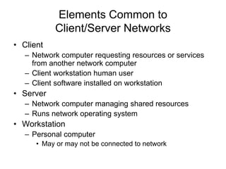 Elements Common to
Client/Server Networks
• Client
– Network computer requesting resources or services
from another network computer
– Client workstation human user
– Client software installed on workstation
• Server
– Network computer managing shared resources
– Runs network operating system
• Workstation
– Personal computer
• May or may not be connected to network
 