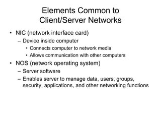 Elements Common to
Client/Server Networks
• NIC (network interface card)
– Device inside computer
• Connects computer to network media
• Allows communication with other computers
• NOS (network operating system)
– Server software
– Enables server to manage data, users, groups,
security, applications, and other networking functions
 