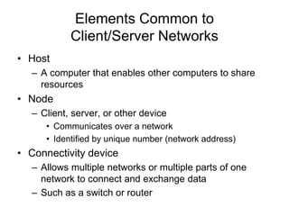 Elements Common to
Client/Server Networks
• Host
– A computer that enables other computers to share
resources
• Node
– Client, server, or other device
• Communicates over a network
• Identified by unique number (network address)
• Connectivity device
– Allows multiple networks or multiple parts of one
network to connect and exchange data
– Such as a switch or router
 