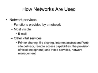 How Networks Are Used
• Network services
– Functions provided by a network
– Most visible
• E-mail
– Other vital services
• Printer sharing, file sharing, Internet access and Web
site delivery, remote access capabilities, the provision
of voice (telephone) and video services, network
management
 