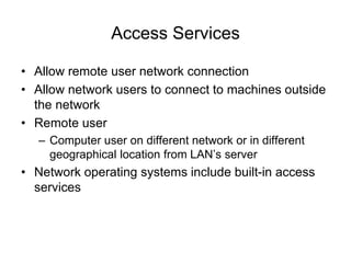 Access Services
• Allow remote user network connection
• Allow network users to connect to machines outside
the network
• Remote user
– Computer user on different network or in different
geographical location from LAN’s server
• Network operating systems include built-in access
services
 