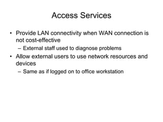 Access Services
• Provide LAN connectivity when WAN connection is
not cost-effective
– External staff used to diagnose problems
• Allow external users to use network resources and
devices
– Same as if logged on to office workstation
 