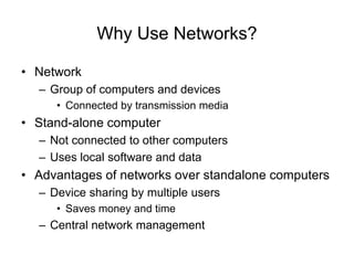 Why Use Networks?
• Network
– Group of computers and devices
• Connected by transmission media
• Stand-alone computer
– Not connected to other computers
– Uses local software and data
• Advantages of networks over standalone computers
– Device sharing by multiple users
• Saves money and time
– Central network management
 