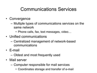 Communications Services
• Convergence
– Multiple types of communications services on the
same network
• Phone calls, fax, text messages, video…
• Unified communications
– Centralized management of network-based
communications
• E-mail
– Oldest and most frequently used
• Mail server
– Computer responsible for mail services
• Coordinates storage and transfer of e-mail
 