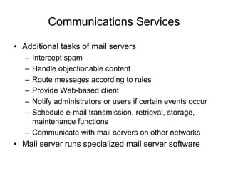 Communications Services
• Additional tasks of mail servers
– Intercept spam
– Handle objectionable content
– Route messages according to rules
– Provide Web-based client
– Notify administrators or users if certain events occur
– Schedule e-mail transmission, retrieval, storage,
maintenance functions
– Communicate with mail servers on other networks
• Mail server runs specialized mail server software
 