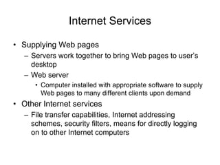Internet Services
• Supplying Web pages
– Servers work together to bring Web pages to user’s
desktop
– Web server
• Computer installed with appropriate software to supply
Web pages to many different clients upon demand
• Other Internet services
– File transfer capabilities, Internet addressing
schemes, security filters, means for directly logging
on to other Internet computers
 